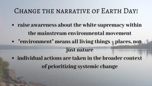 Earth Day has a history of being exclusive to white, privileged people and today the way it is marketed perpetuates this trend. The narrative of Earth Day is centered around people showcasing their wilderness trips and focusing more heavily on individual eco-friendly lifestyle changes that are often inaccessible instead of recognizing and fighting the systems that create environmental problems.